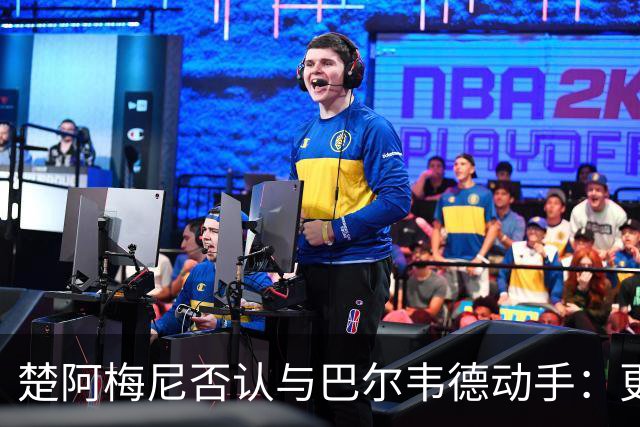 楚阿梅尼否认与巴尔韦德动手：更衣室小摩擦被放大成闹剧